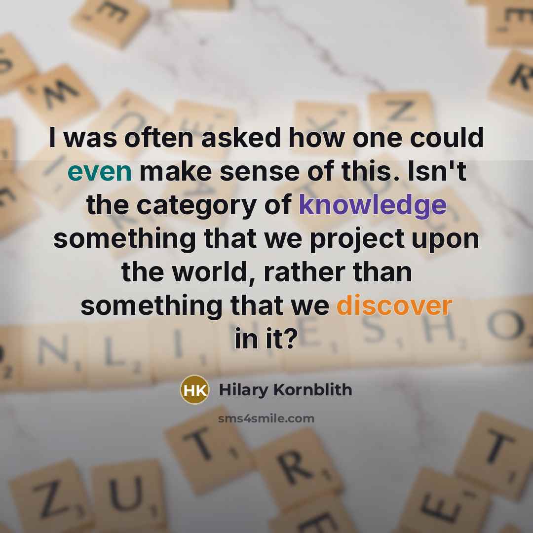 “I was often asked how one could even make sense of this. Isn't the category of knowledge something that we project upon the world, rather than something that we discover in it?” quote by Hilary Kornblith