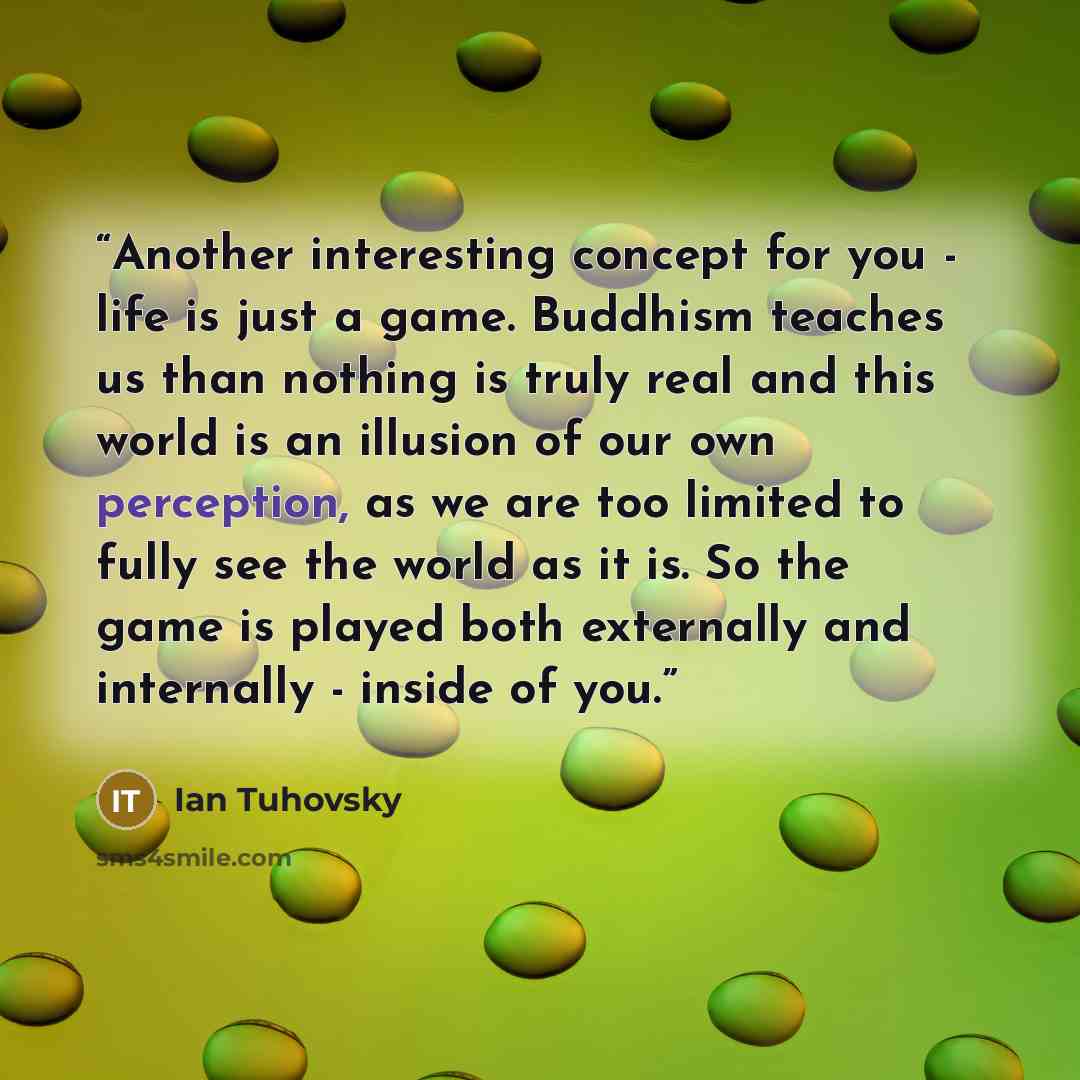 “Another interesting concept for you - life is just a game. Buddhism teaches us than nothing is truly real and this world is an illusion of our own perception, as we are too limited to fully see the world as it is. So the game is played both externally and internally - inside of you.” quote by Ian Tuhovsky