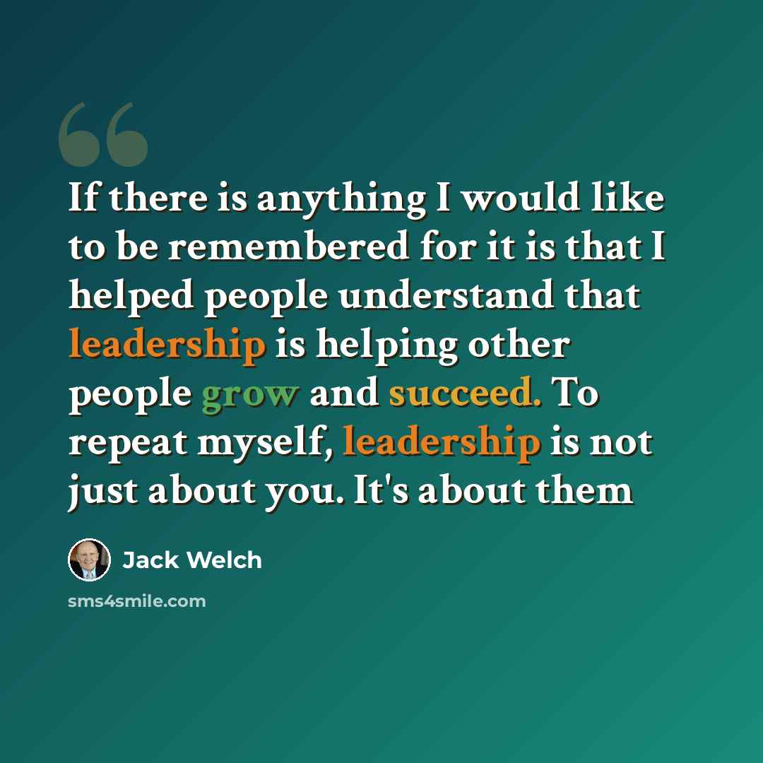 “If there is anything I would like to be remembered for it is that I helped people understand that leadership is helping other people grow and succeed. To repeat myself, leadership is not just about you. It's about them” quote by Jack Welch