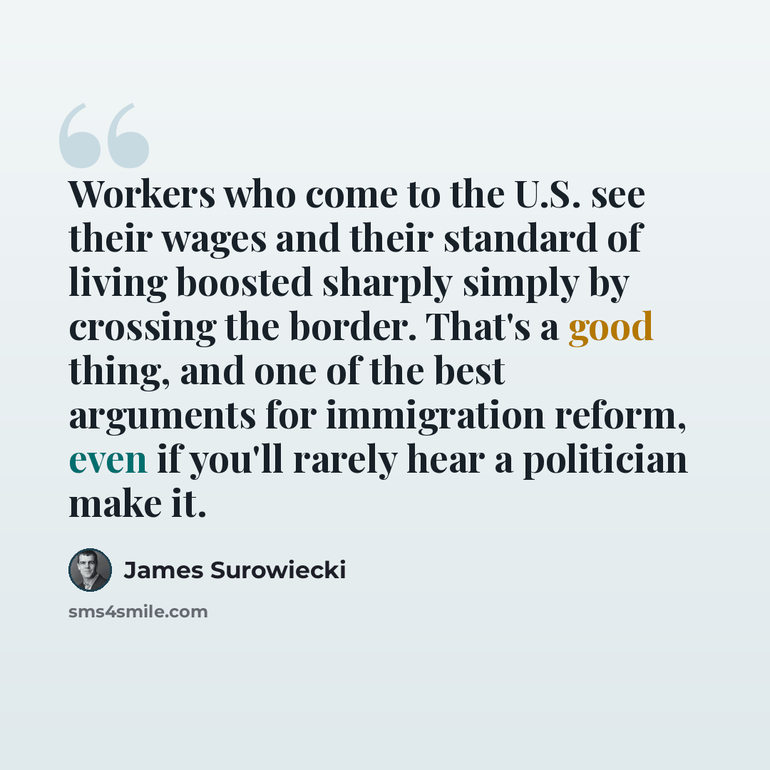 “Workers who come to the U.S. see their wages and their standard of living boosted sharply simply by crossing the border. That's a good thing, and one of the best arguments for immigration reform, even if you'll rarely hear a politician make it.” quote by James Surowiecki