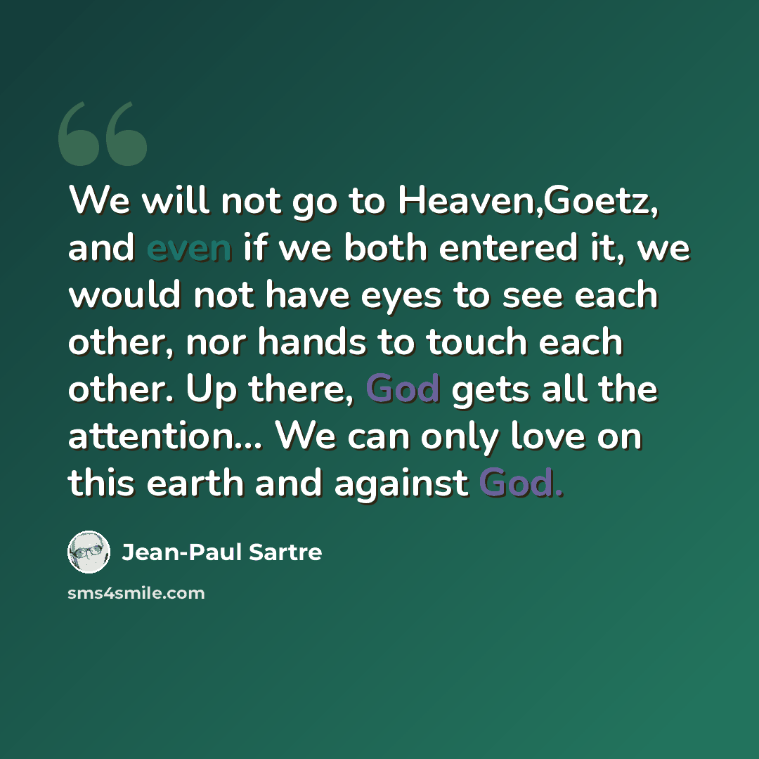 “We will not go to Heaven,Goetz, and even if we both entered it, we would not have eyes to see each other, nor hands to touch each other. Up there, God gets all the attention… We can only love on this earth and against God.” quote by Jean-Paul Sartre
