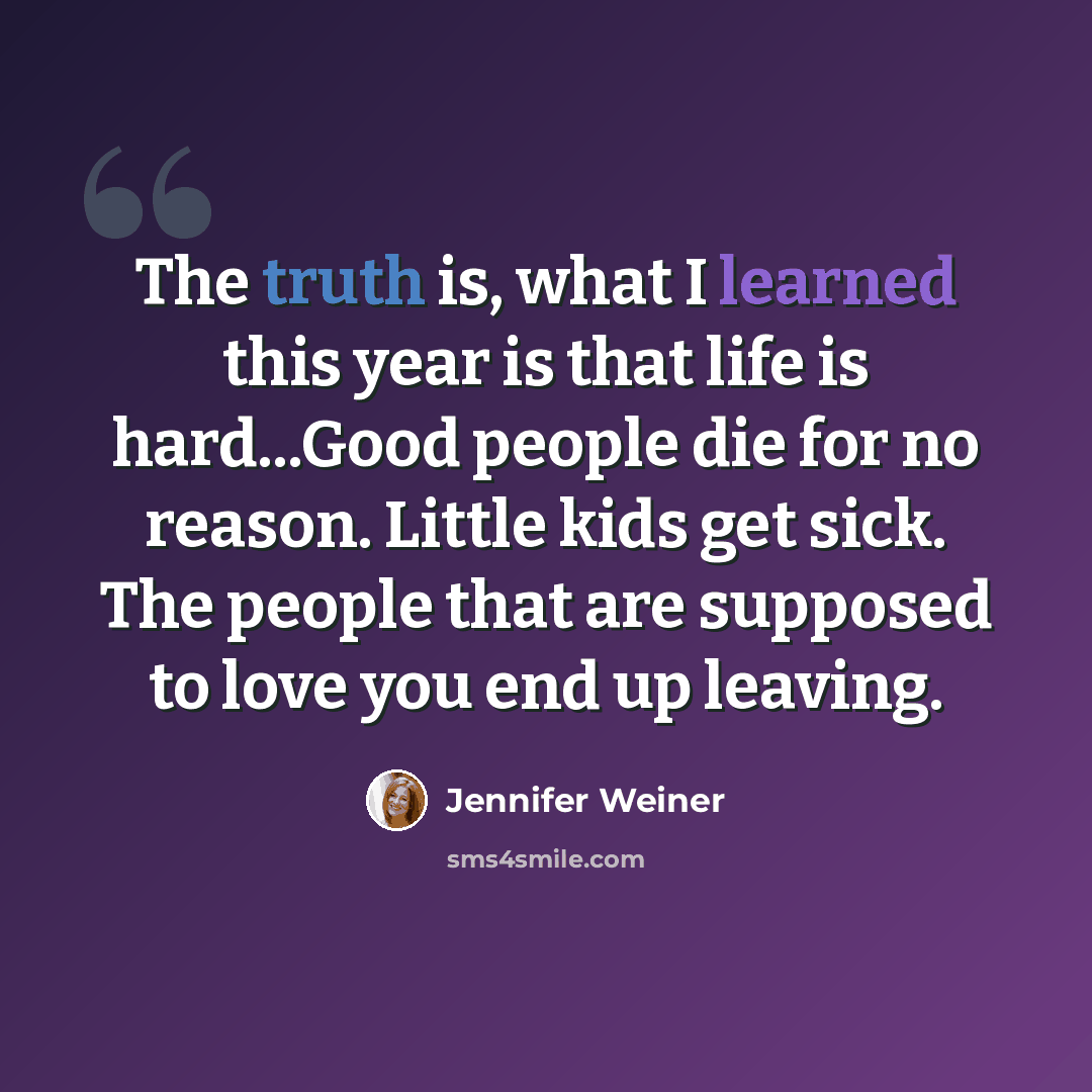 “The truth is, what I learned this year is that life is hard...Good people die for no reason. Little kids get sick. The people that are supposed to love you end up leaving.” quote by Jennifer Weiner