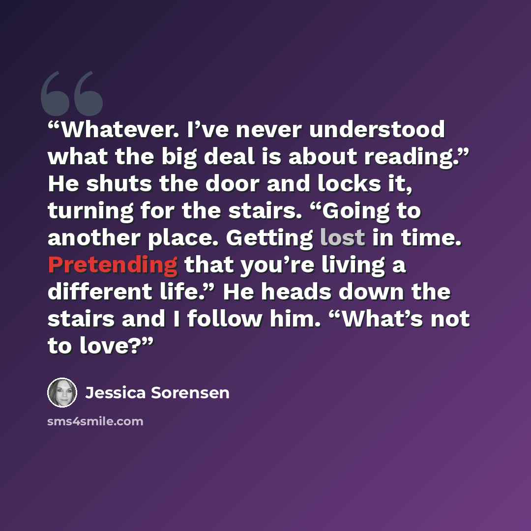 “Whatever. I’ve never understood what the big deal is about reading.” He shuts the door and locks it, turning for the stairs. “Going to another place. Getting lost in time. Pretending that you’re living a different life.” He heads down the stairs and I follow him. “What’s not to love?” quote by Jessica Sorensen