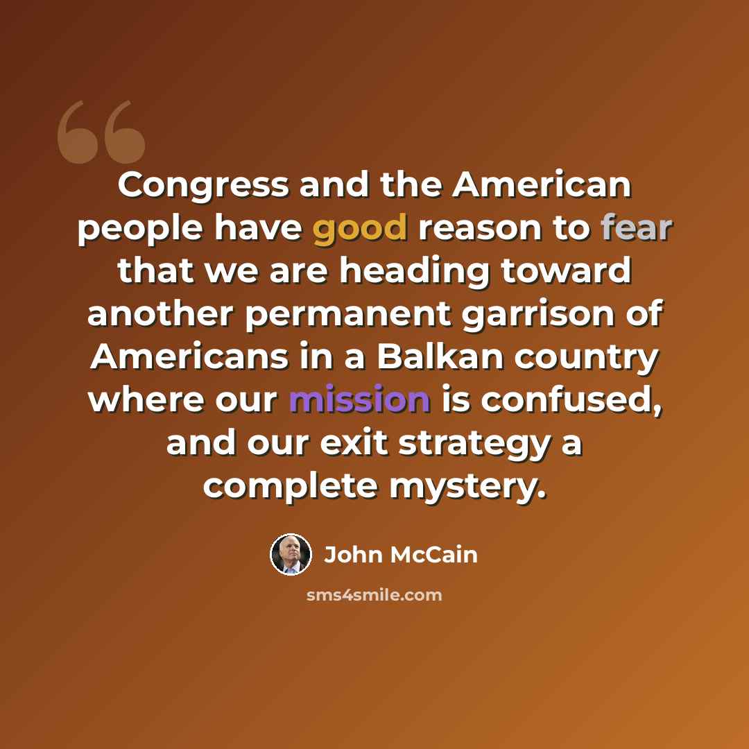 “Congress and the American people have good reason to fear that we are heading toward another permanent garrison of Americans in a Balkan country where our mission is confused, and our exit strategy a complete mystery.” quote by John McCain