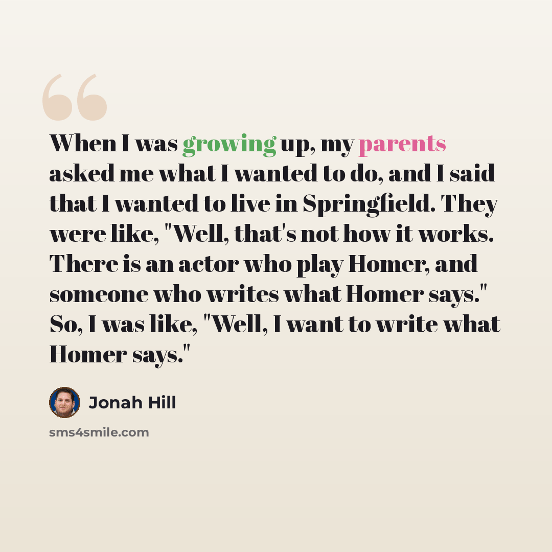 “When I was growing up, my parents asked me what I wanted to do, and I said that I wanted to live in Springfield. They were like, "Well, that's not how it works. There is an actor who play Homer, and someone who writes what Homer says." So, I was like, "Well, I want to write what Homer says."” quote by Jonah Hill