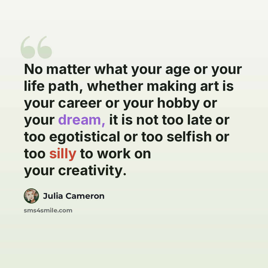 “No matter what your age or your life path, whether making art is your career or your hobby or your dream, it is not too late or too egotistical or too selfish or too silly to work on your creativity.” quote by Julia Cameron