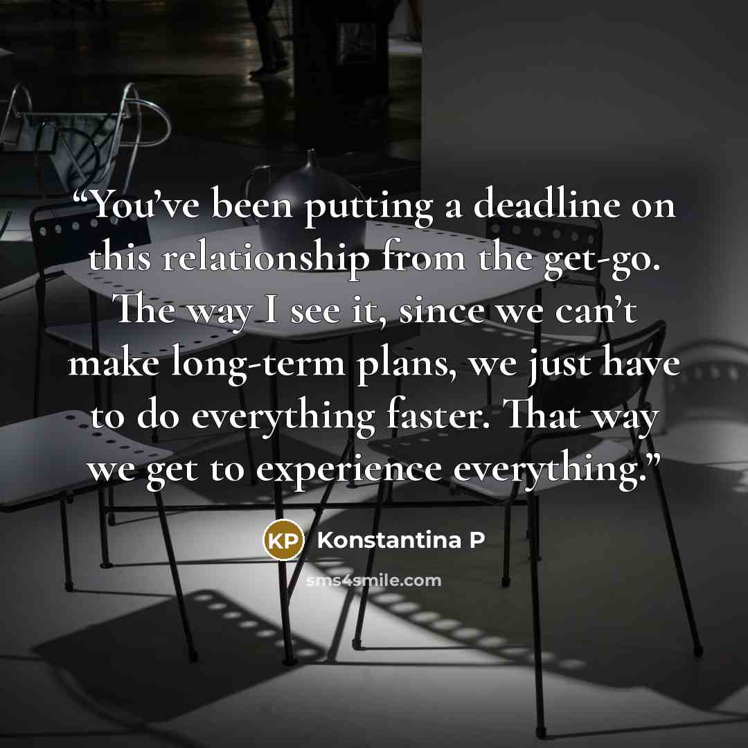 “You’ve been putting a deadline on this relationship from the get-go. The way I see it, since we can’t make long-term plans, we just have to do everything faster. That way we get to experience everything.” quote by Konstantina P