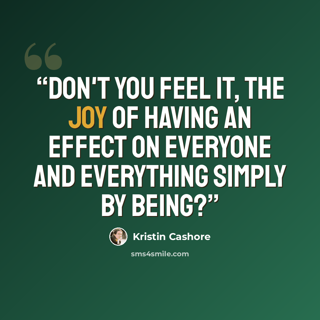 “Don't you feel it, the joy of having an effect on everyone and everything simply by being?” quote by Kristin Cashore