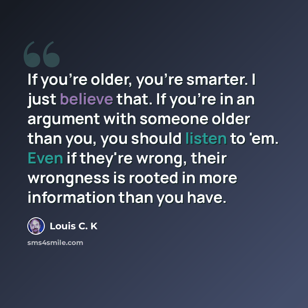“If you're older, you're smarter. I just believe that. If you're in an argument with someone older than you, you should listen to 'em. Even if they're wrong, their wrongness is rooted in more information than you have.” quote by Louis C. K