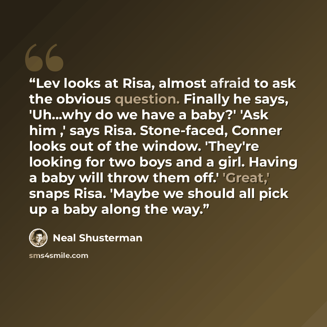 “Lev looks at Risa, almost afraid to ask the obvious question. Finally he says, 'Uh...why do we have a baby?' 'Ask him ,' says Risa. Stone-faced, Conner looks out of the window. 'They're looking for two boys and a girl. Having a baby will throw them off.' 'Great,' snaps Risa. 'Maybe we should all…” quote by Neal Shusterman