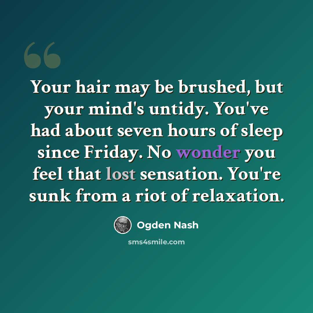 “Your hair may be brushed, but your mind's untidy. You've had about seven hours of sleep since Friday. No wonder you feel that lost sensation. You're sunk from a riot of relaxation.” quote by Ogden Nash