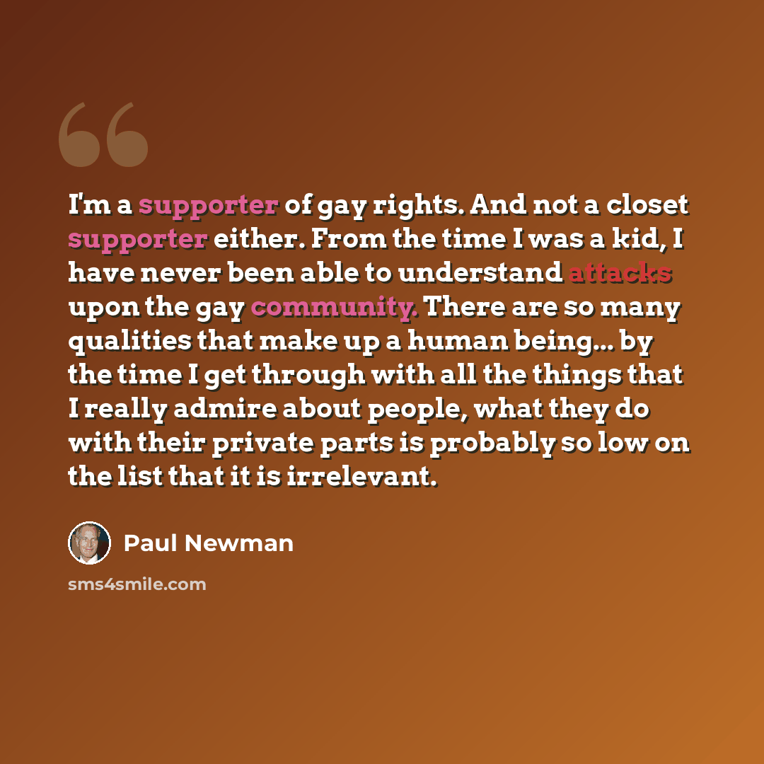 “I'm a supporter of gay rights. And not a closet supporter either. From the time I was a kid, I have never been able to understand attacks upon the gay community. There are so many qualities that make up a human being... by the time I get through with all the things that I really admire about…” quote by Paul Newman