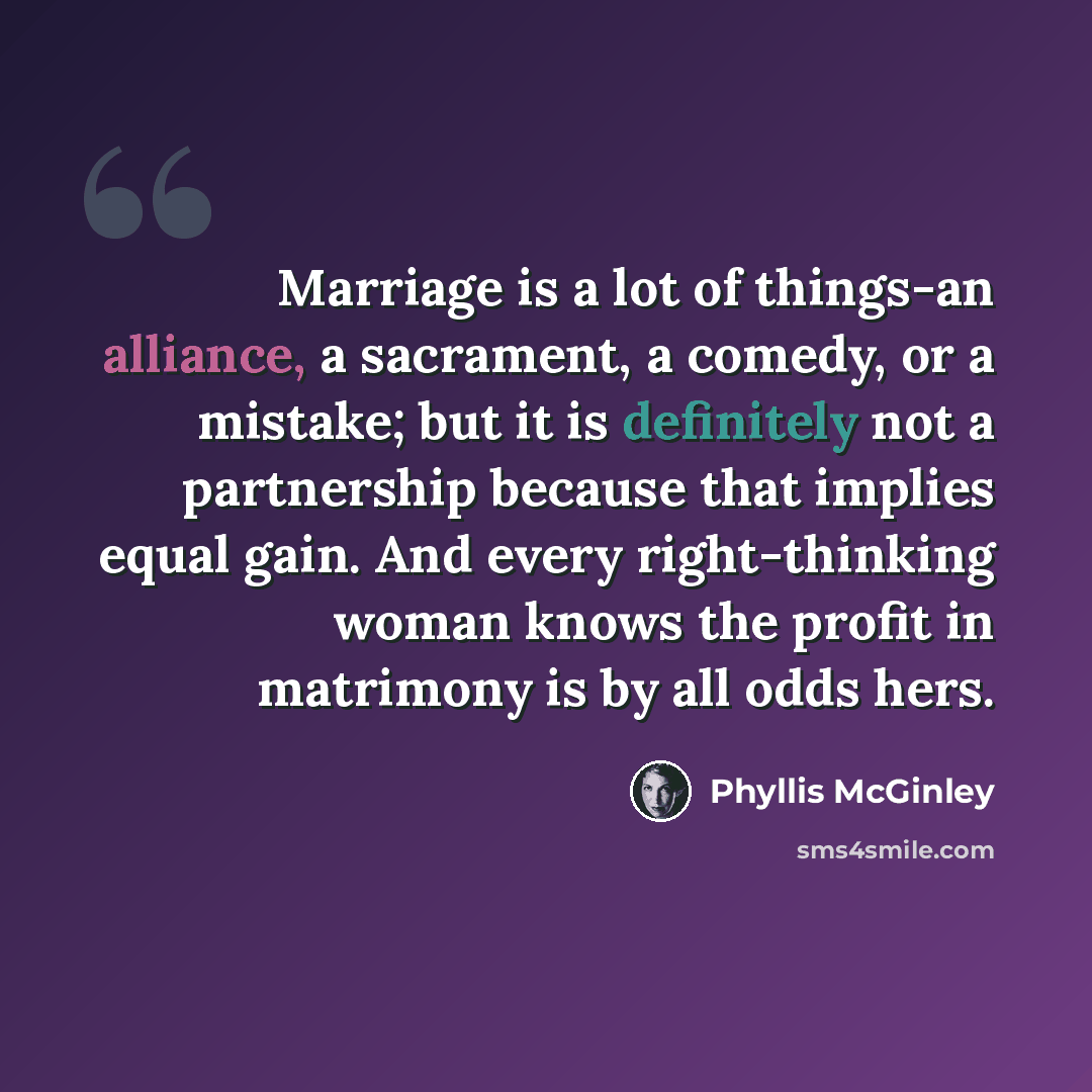 “Marriage is a lot of things-an alliance, a sacrament, a comedy, or a mistake; but it is definitely not a partnership because that implies equal gain. And every right-thinking woman knows the profit in matrimony is by all odds hers.” quote by Phyllis McGinley