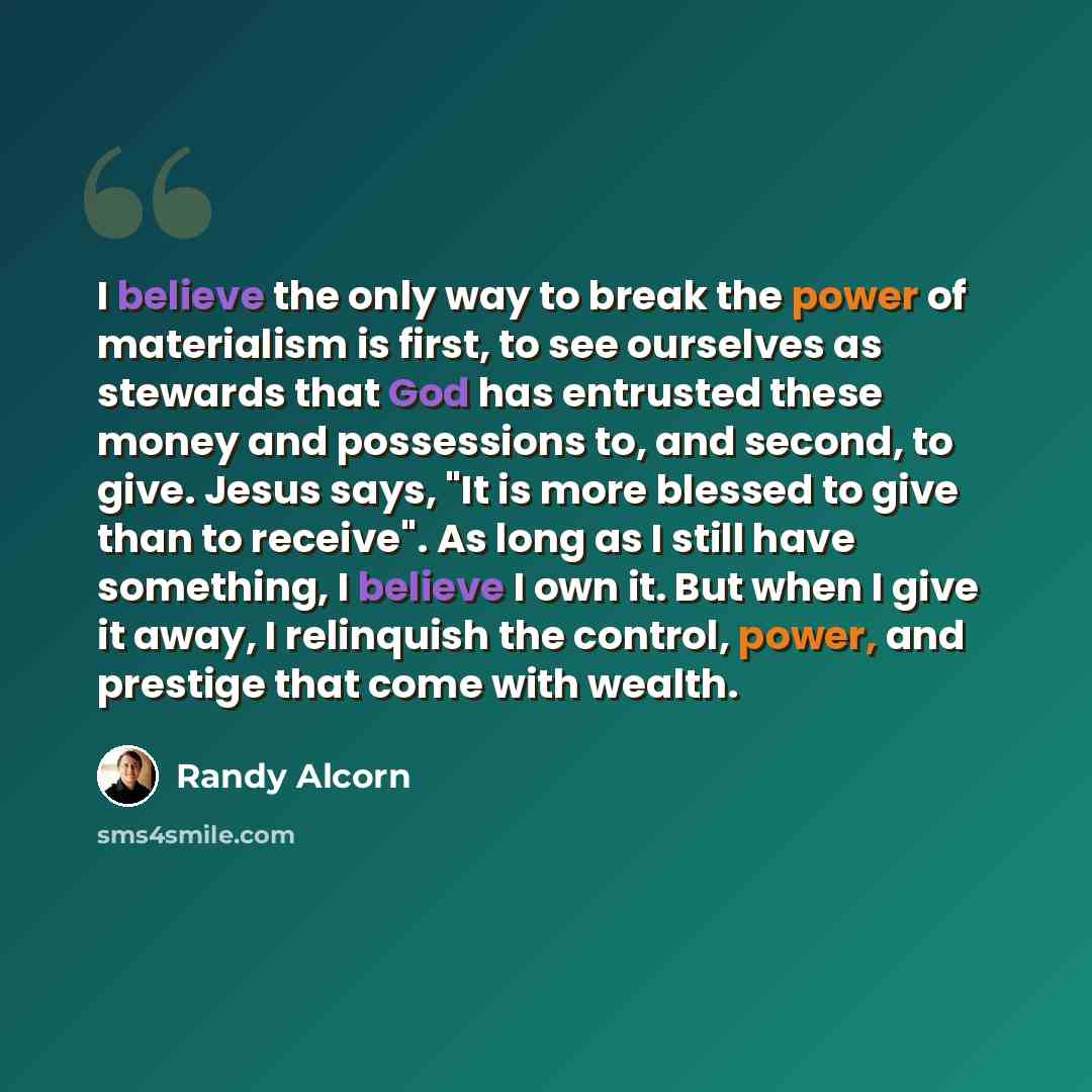 “I believe the only way to break the power of materialism is first, to see ourselves as stewards that God has entrusted these money and possessions to, and second, to give. Jesus says, "It is more blessed to give than to receive". As long as I still have something, I believe I own it. But when I…” quote by Randy Alcorn
