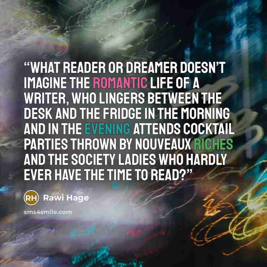 “What reader or dreamer doesn’t imagine the romantic life of a writer, who lingers between the desk and the fridge in the morning and in the evening attends cocktail parties thrown by nouveaux riches and the society ladies who hardly ever have the time to read?” quote by Rawi Hage