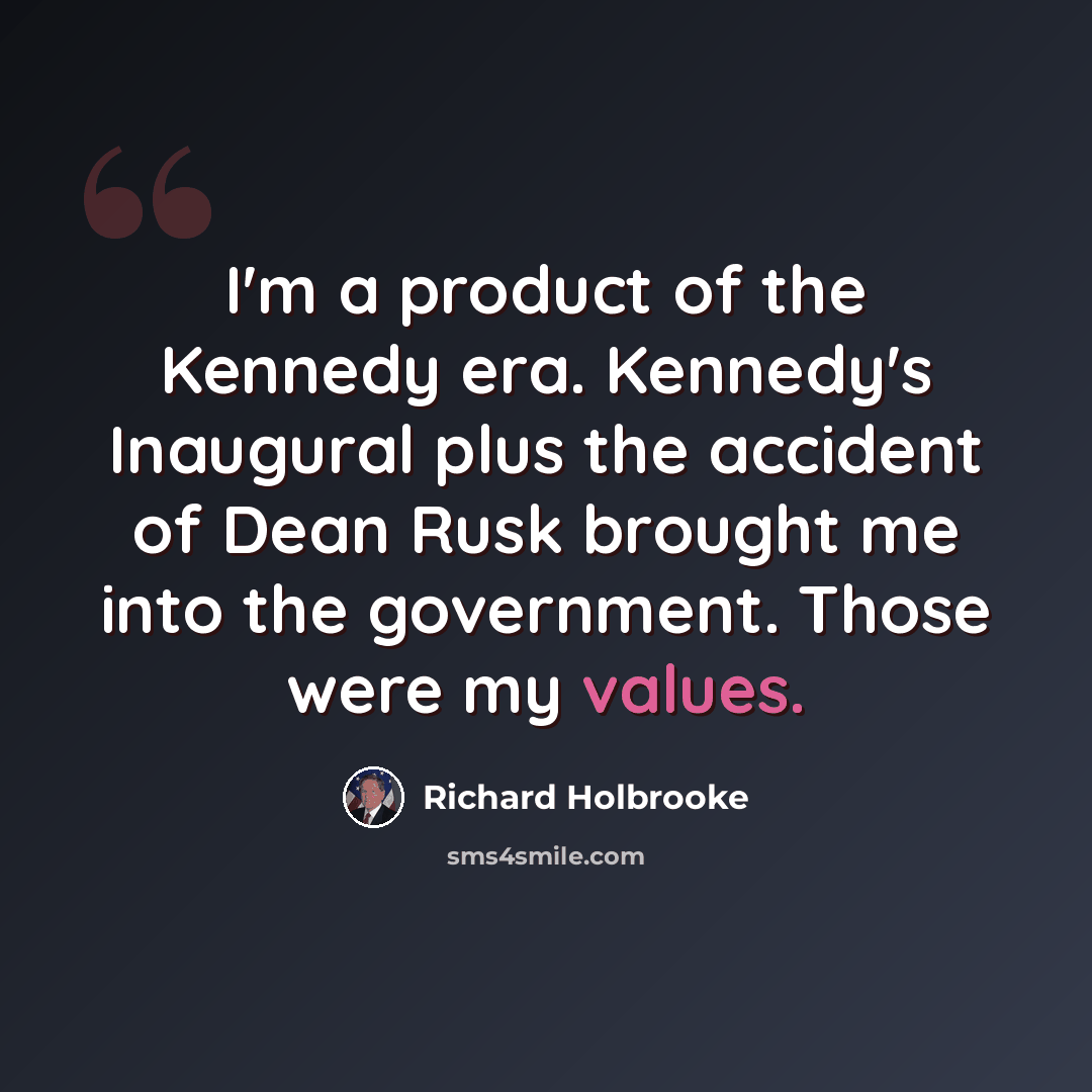 “I'm a product of the Kennedy era. Kennedy's Inaugural plus the accident of Dean Rusk brought me into the government. Those were my values.” quote by Richard Holbrooke