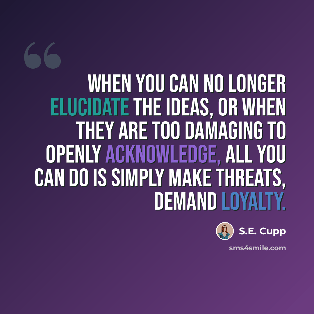 “When you can no longer elucidate the ideas, or when they are too damaging to openly acknowledge, all you can do is simply make threats, demand loyalty.” quote by S.E. Cupp