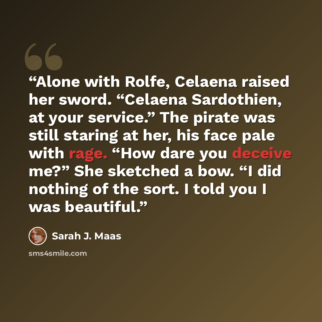 “Alone with Rolfe, Celaena raised her sword. “Celaena Sardothien, at your service.” The pirate was still staring at her, his face pale with rage. “How dare you deceive me?” She sketched a bow. “I did nothing of the sort. I told you I was beautiful.” quote by Sarah J. Maas