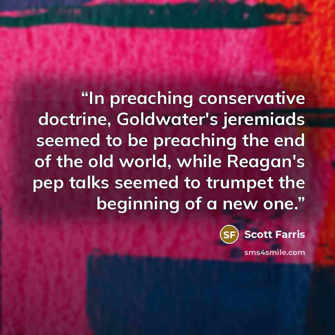 “In preaching conservative doctrine, Goldwater's jeremiads seemed to be preaching the end of the old world, while Reagan's pep talks seemed to trumpet the beginning of a new one.” quote by Scott Farris
