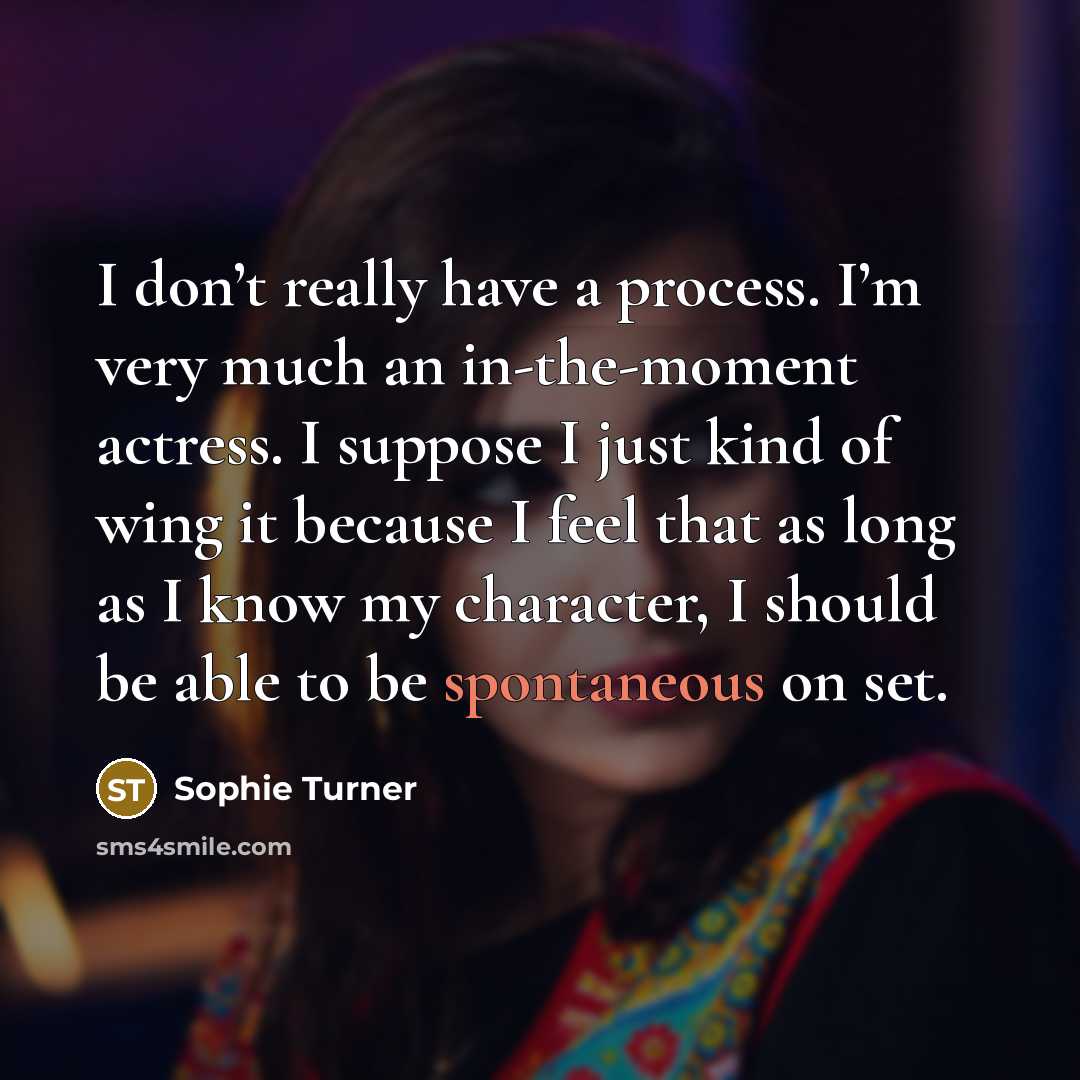 “I don’t really have a process. I’m very much an in-the-moment actress. I suppose I just kind of wing it because I feel that as long as I know my character, I should be able to be spontaneous on set.” quote by Sophie Turner