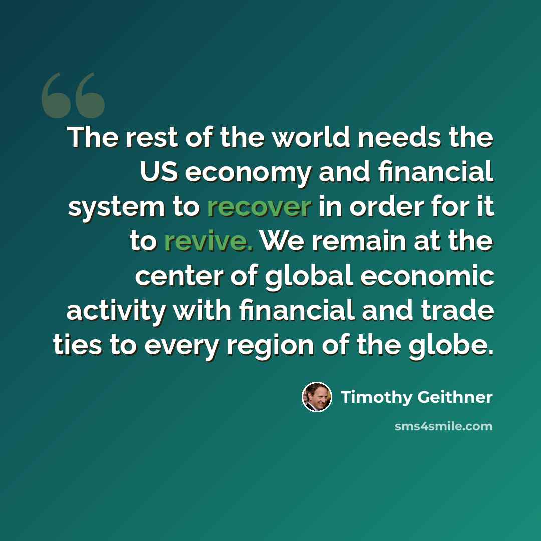 “The rest of the world needs the US economy and financial system to recover in order for it to revive. We remain at the center of global economic activity with financial and trade ties to every region of the globe.” quote by Timothy Geithner