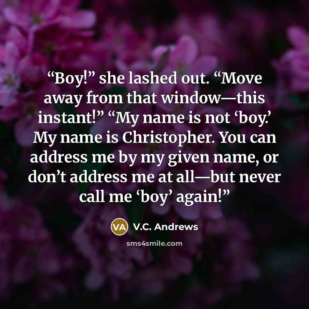 “Boy!” she lashed out. “Move away from that window—this instant!” “My name is not ‘boy.’ My name is Christopher. You can address me by my given name, or don’t address me at all—but never call me ‘boy’ again!” quote by V.C. Andrews