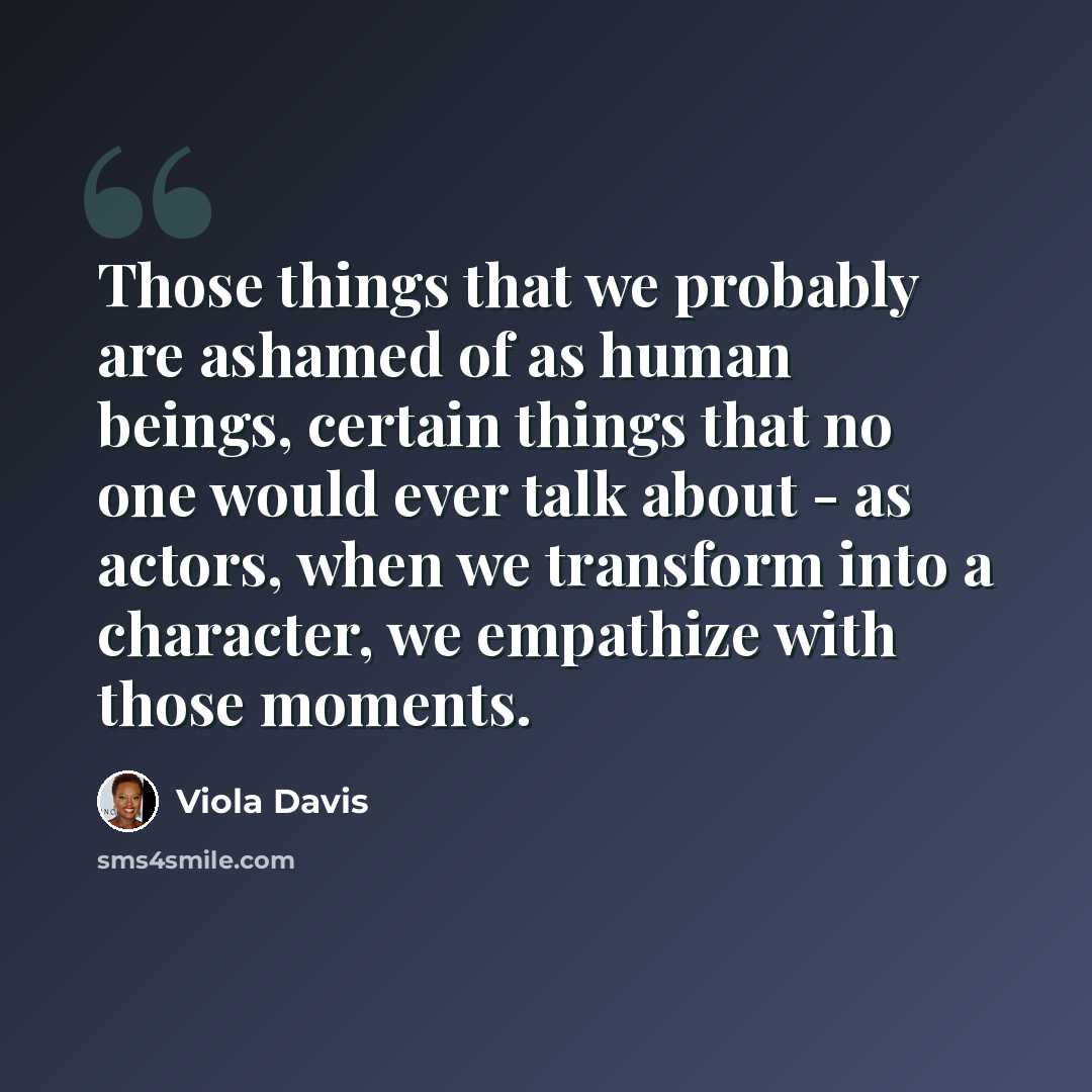 “Those things that we probably are ashamed of as human beings, certain things that no one would ever talk about - as actors, when we transform into a character, we empathize with those moments.” quote by Viola Davis