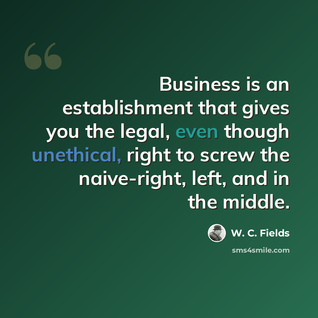 “Business is an establishment that gives you the legal, even though unethical, right to screw the naive-right, left, and in the middle.” quote by W. C. Fields