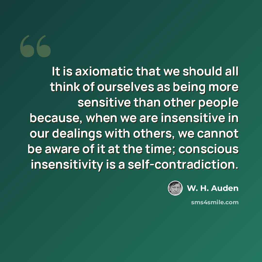 “It is axiomatic that we should all think of ourselves as being more sensitive than other people because, when we are insensitive in our dealings with others, we cannot be aware of it at the time; conscious insensitivity is a self-contradiction.” quote by W. H. Auden
