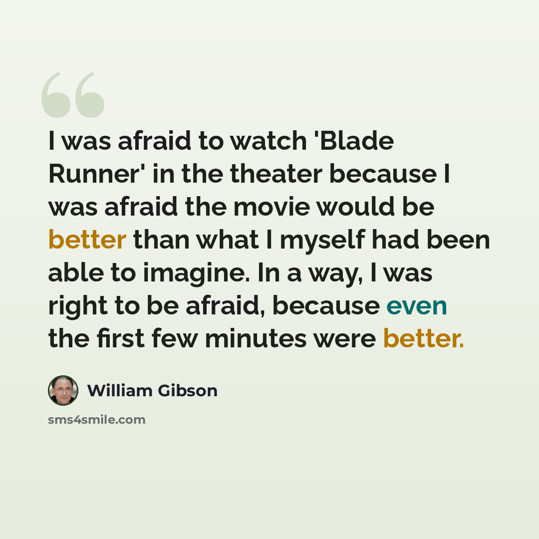 “I was afraid to watch 'Blade Runner' in the theater because I was afraid the movie would be better than what I myself had been able to imagine. In a way, I was right to be afraid, because even the first few minutes were better.” quote by William Gibson