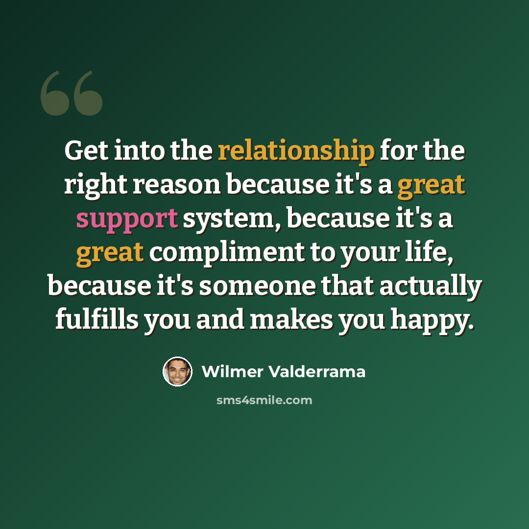 “Get into the relationship for the right reason because it's a great support system, because it's a great compliment to your life, because it's someone that actually fulfills you and makes you happy.” quote by Wilmer Valderrama