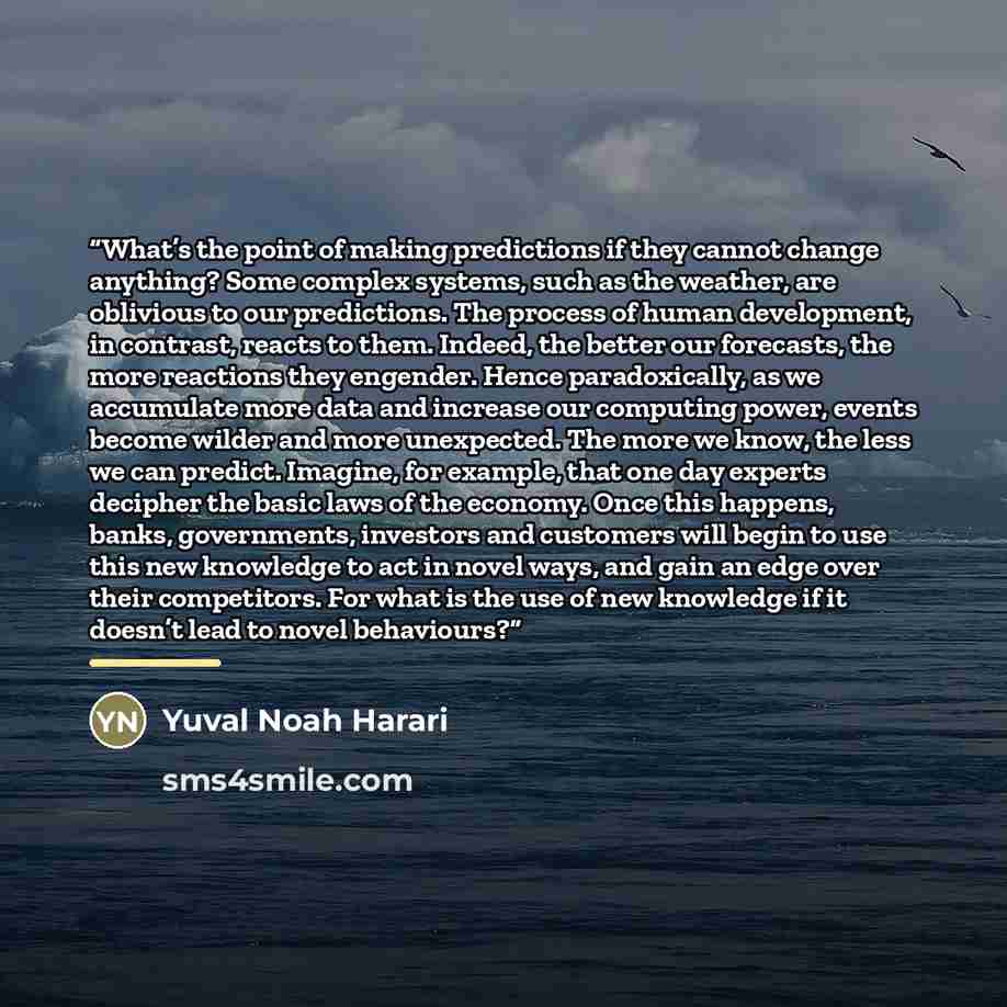 “What’s the point of making predictions if they cannot change anything? Some complex systems, such as the weather, are oblivious to our predictions. The process of human development, in contrast, reacts to them. Indeed, the better our forecasts, the more reactions they engender. Hence…” quote by Yuval Noah Harari