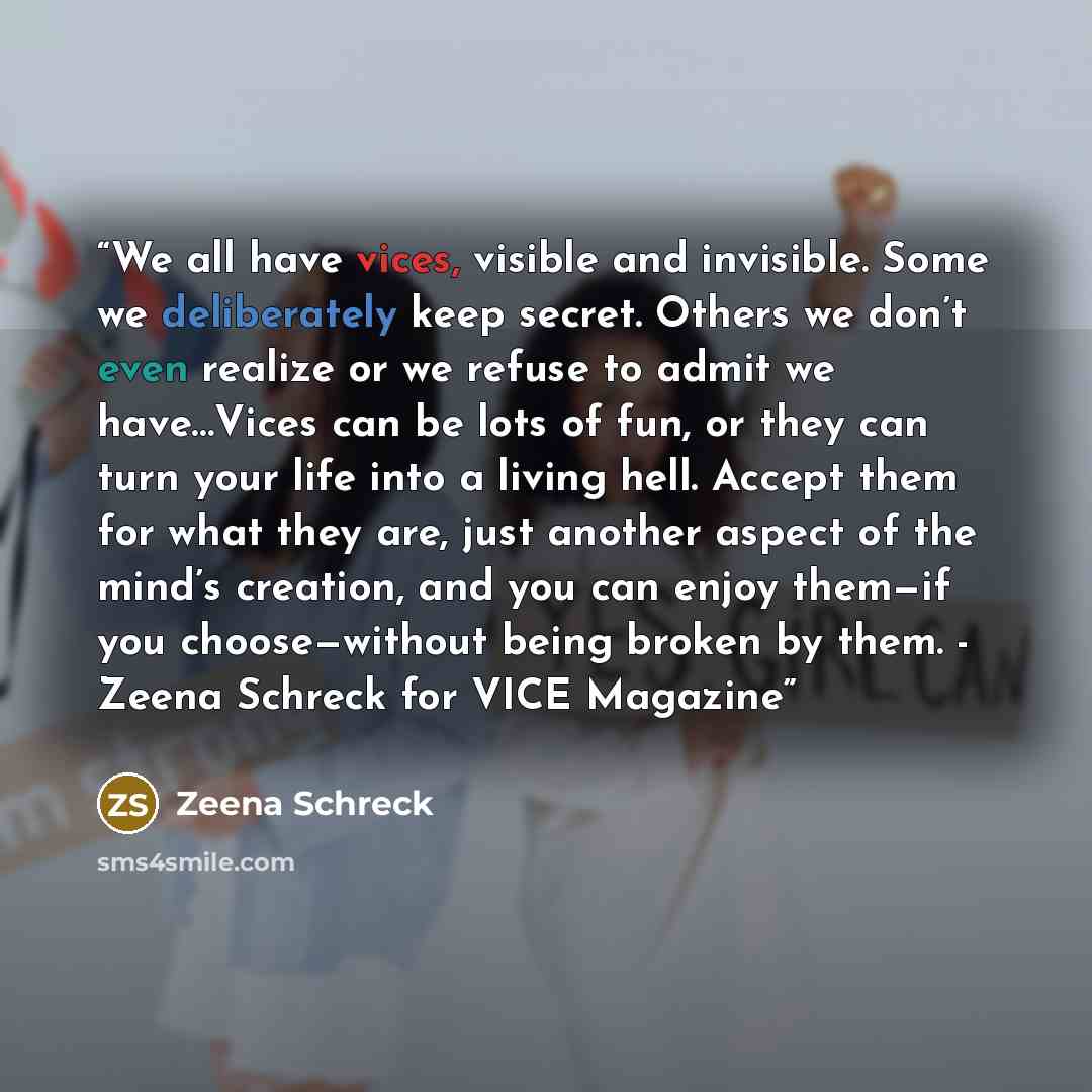 “We all have vices, visible and invisible. Some we deliberately keep secret. Others we don’t even realize or we refuse to admit we have…Vices can be lots of fun, or they can turn your life into a living hell. Accept them for what they are, just another aspect of the mind’s creation, and you can…” quote by Zeena Schreck