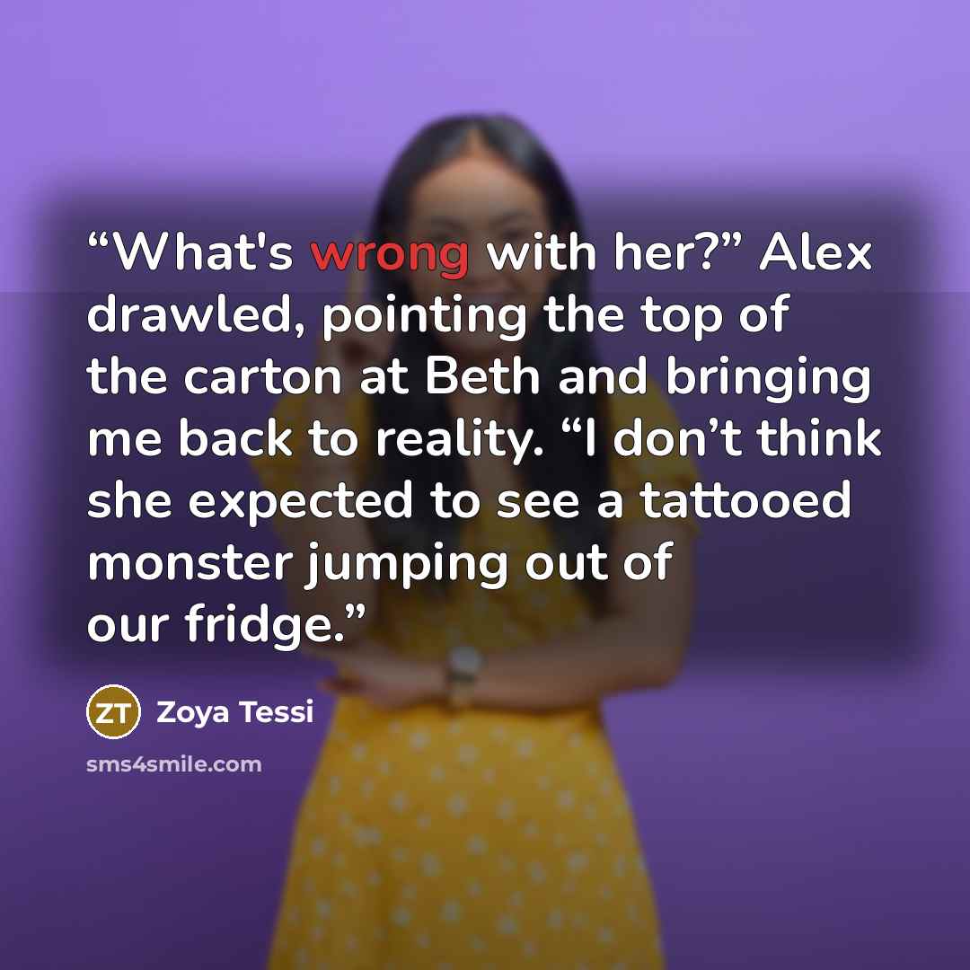 “What's wrong with her?” Alex drawled, pointing the top of the carton at Beth and bringing me back to reality. “I don’t think she expected to see a tattooed monster jumping out of our fridge.” quote by Zoya Tessi