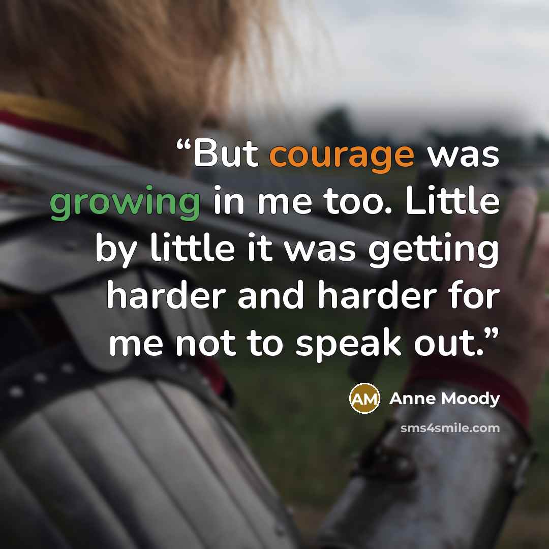 “But courage was growing in me too. Little by little it was getting harder and harder for me not to speak out.” quote by Anne Moody