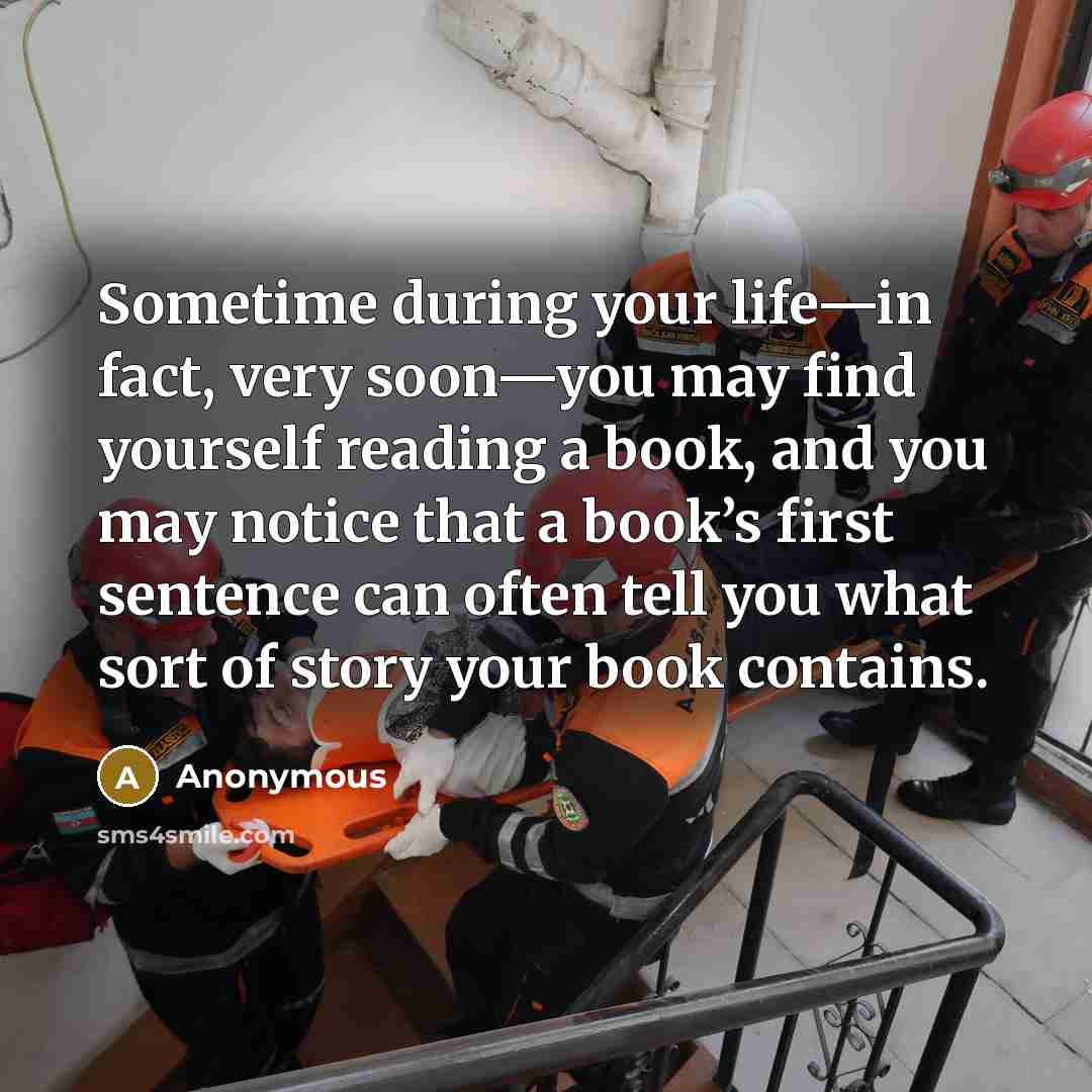 “Sometime during your life—in fact, very soon—you may find yourself reading a book, and you may notice that a book’s first sentence can often tell you what sort of story your book contains.” quote by Anonymous