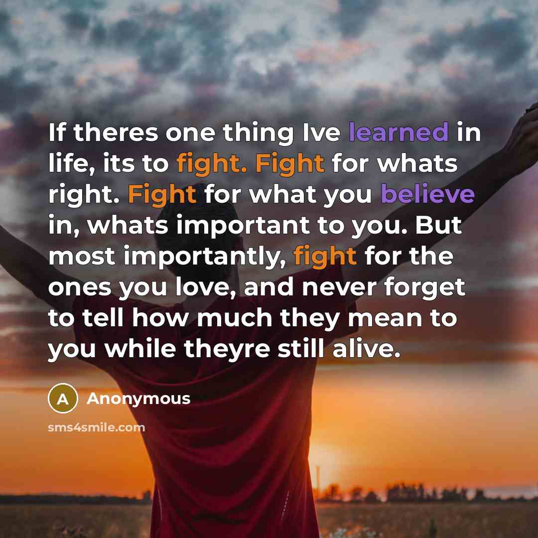 “If theres one thing Ive learned in life, its to fight. Fight for whats right. Fight for what you believe in, whats important to you. But most importantly, fight for the ones you love, and never forget to tell how much they mean to you while theyre still alive.” quote by Anonymous