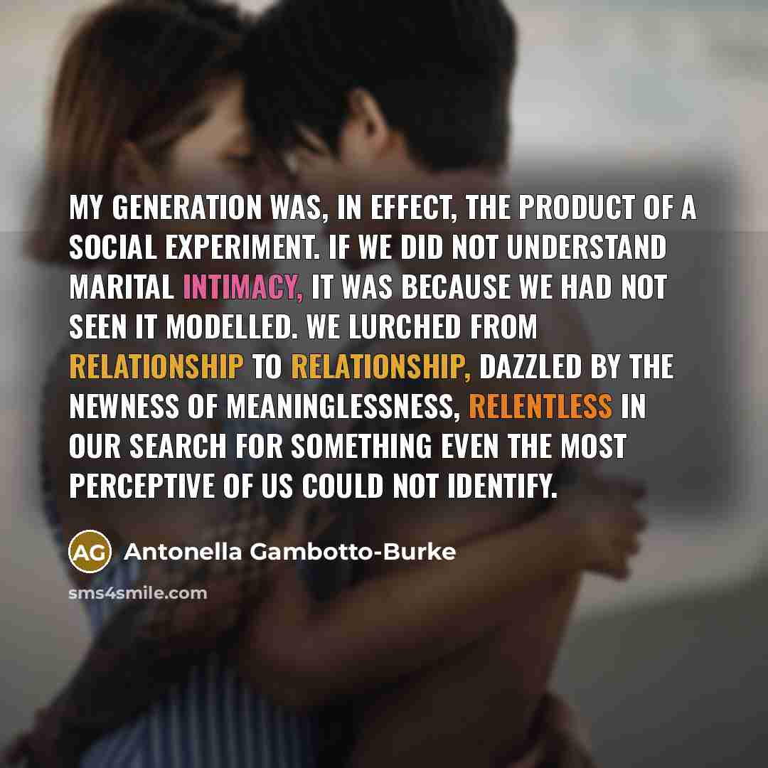 “My generation was, in effect, the product of a social experiment. If we did not understand marital intimacy, it was because we had not seen it modelled. We lurched from relationship to relationship, dazzled by the newness of meaninglessness, relentless in our search for something even the most…” quote by Antonella Gambotto-Burke
