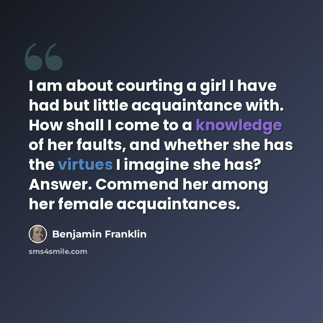 “I am about courting a girl I have had but little acquaintance with. How shall I come to a knowledge of her faults, and whether she has the virtues I imagine she has? Answer. Commend her among her female acquaintances.” quote by Benjamin Franklin