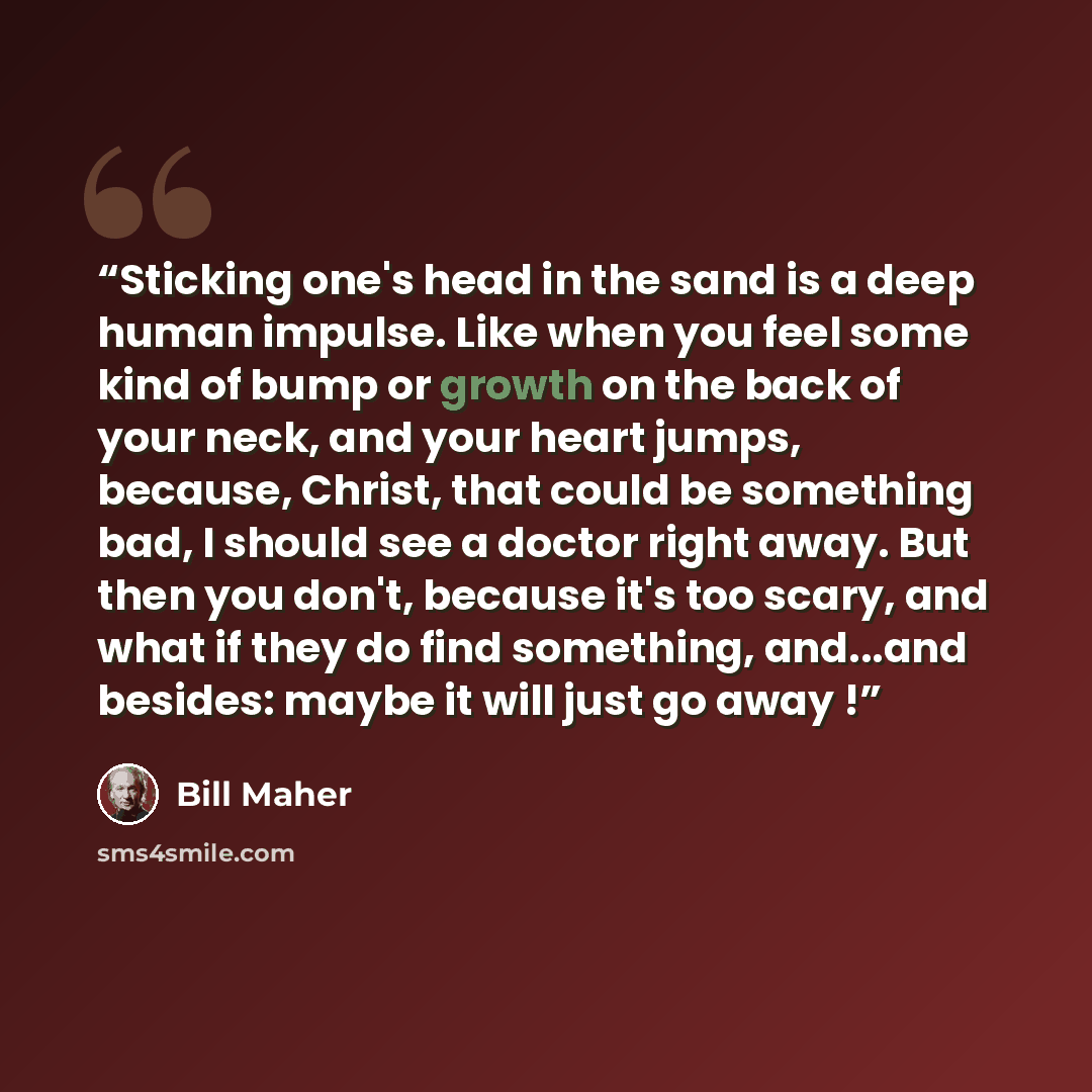 “Sticking one's head in the sand is a deep human impulse. Like when you feel some kind of bump or growth on the back of your neck, and your heart jumps, because, Christ, that could be something bad, I should see a doctor right away. But then you don't, because it's too scary, and what if they do…” quote by Bill Maher