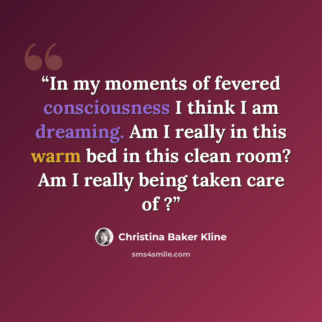 “In my moments of fevered consciousness I think I am dreaming. Am I really in this warm bed in this clean room? Am I really being taken care of ?” quote by Christina Baker Kline