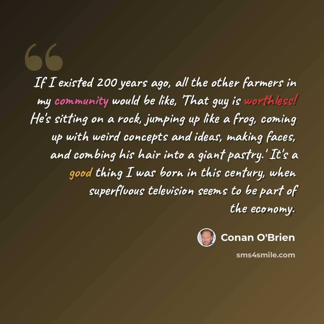 “If I existed 200 years ago, all the other farmers in my community would be like, 'That guy is worthless! He's sitting on a rock, jumping up like a frog, coming up with weird concepts and ideas, making faces, and combing his hair into a giant pastry.' It's a good thing I was born in this century…” quote by Conan O'Brien