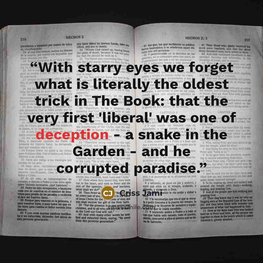 “With starry eyes we forget what is literally the oldest trick in The Book: that the very first 'liberal' was one of deception - a snake in the Garden - and he corrupted paradise.” quote by Criss Jami