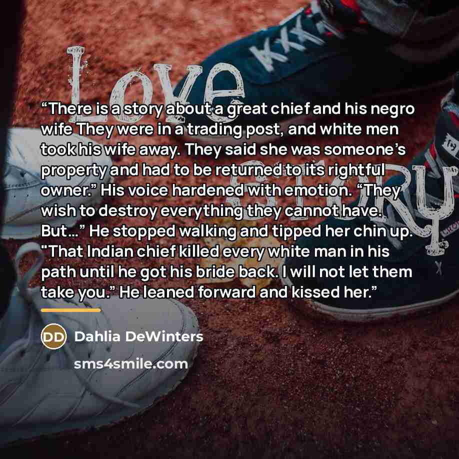 “There is a story about a great chief and his negro wife They were in a trading post, and white men took his wife away. They said she was someone’s property and had to be returned to its rightful owner.” His voice hardened with emotion. “They wish to destroy everything they cannot have. But…” He…” quote by Dahlia DeWinters