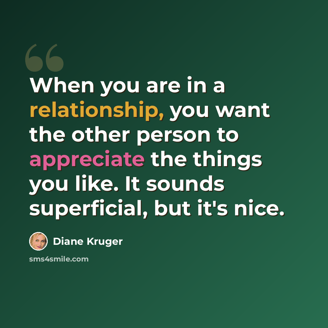 “When you are in a relationship, you want the other person to appreciate the things you like. It sounds superficial, but it's nice.” quote by Diane Kruger
