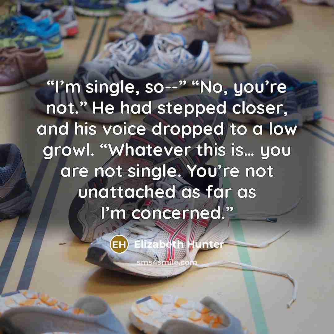 “I’m single, so--” “No, you’re not.” He had stepped closer, and his voice dropped to a low growl. “Whatever this is… you are not single. You’re not unattached as far as I’m concerned.” quote by Elizabeth Hunter