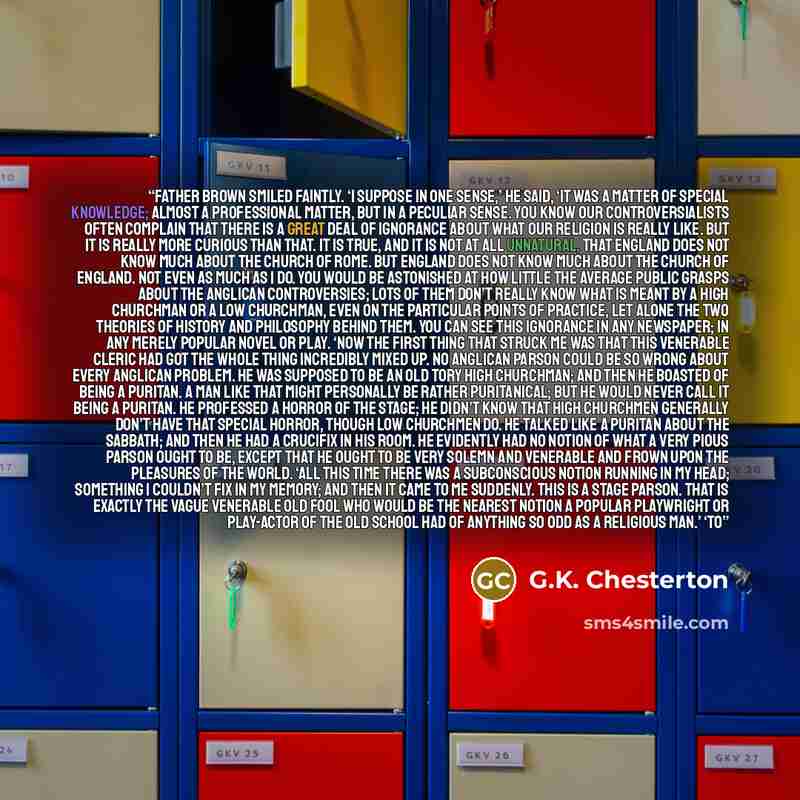 “Father Brown smiled faintly. ‘I suppose in one sense,’ he said, ‘it was a matter of special knowledge; almost a professional matter, but in a peculiar sense. You know our controversialists often complain that there is a great deal of ignorance about what our religion is really like. But it is…” quote by G.K. Chesterton