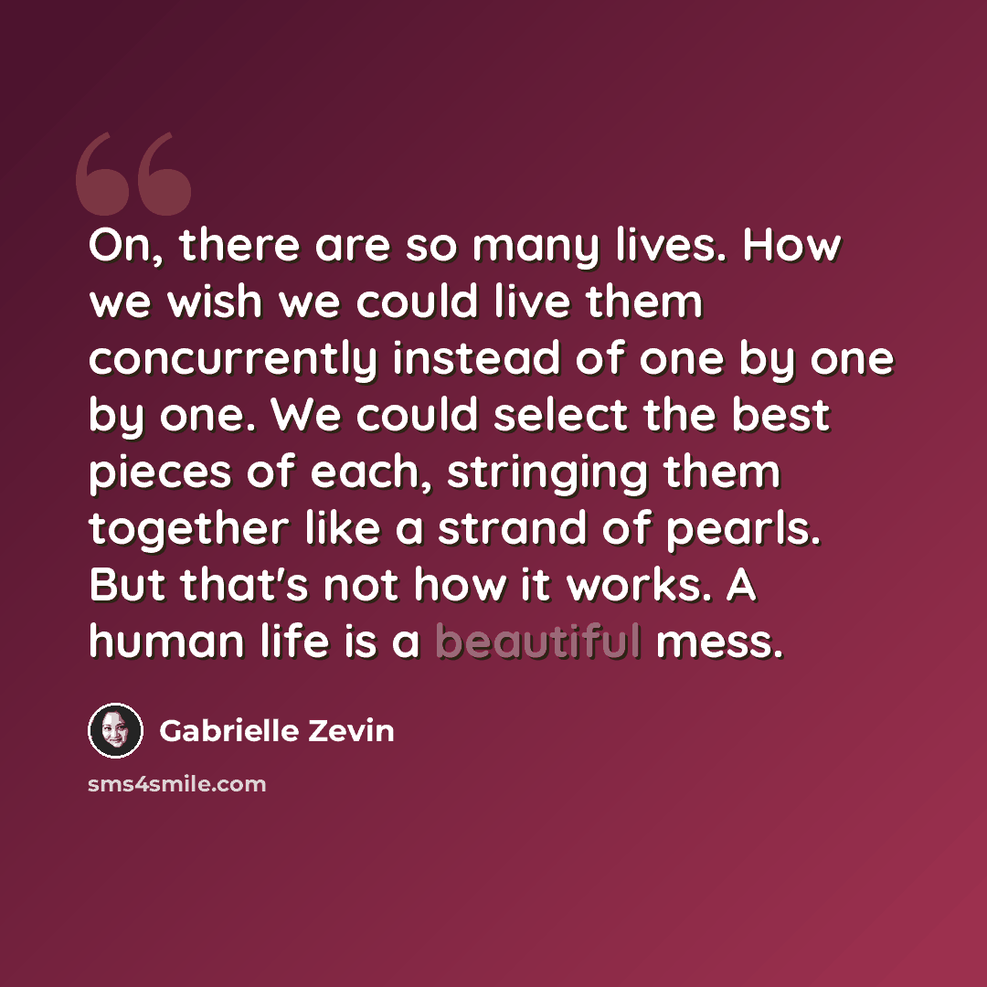 “On, there are so many lives. How we wish we could live them concurrently instead of one by one by one. We could select the best pieces of each, stringing them together like a strand of pearls. But that's not how it works. A human life is a beautiful mess.” quote by Gabrielle Zevin