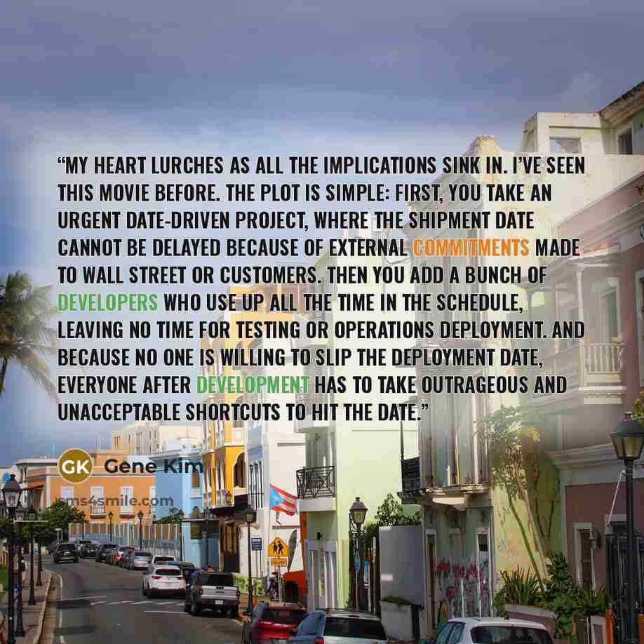 “My heart lurches as all the implications sink in. I’ve seen this movie before. The plot is simple: First, you take an urgent date-driven project, where the shipment date cannot be delayed because of external commitments made to Wall Street or customers. Then you add a bunch of developers who use…” quote by Gene Kim