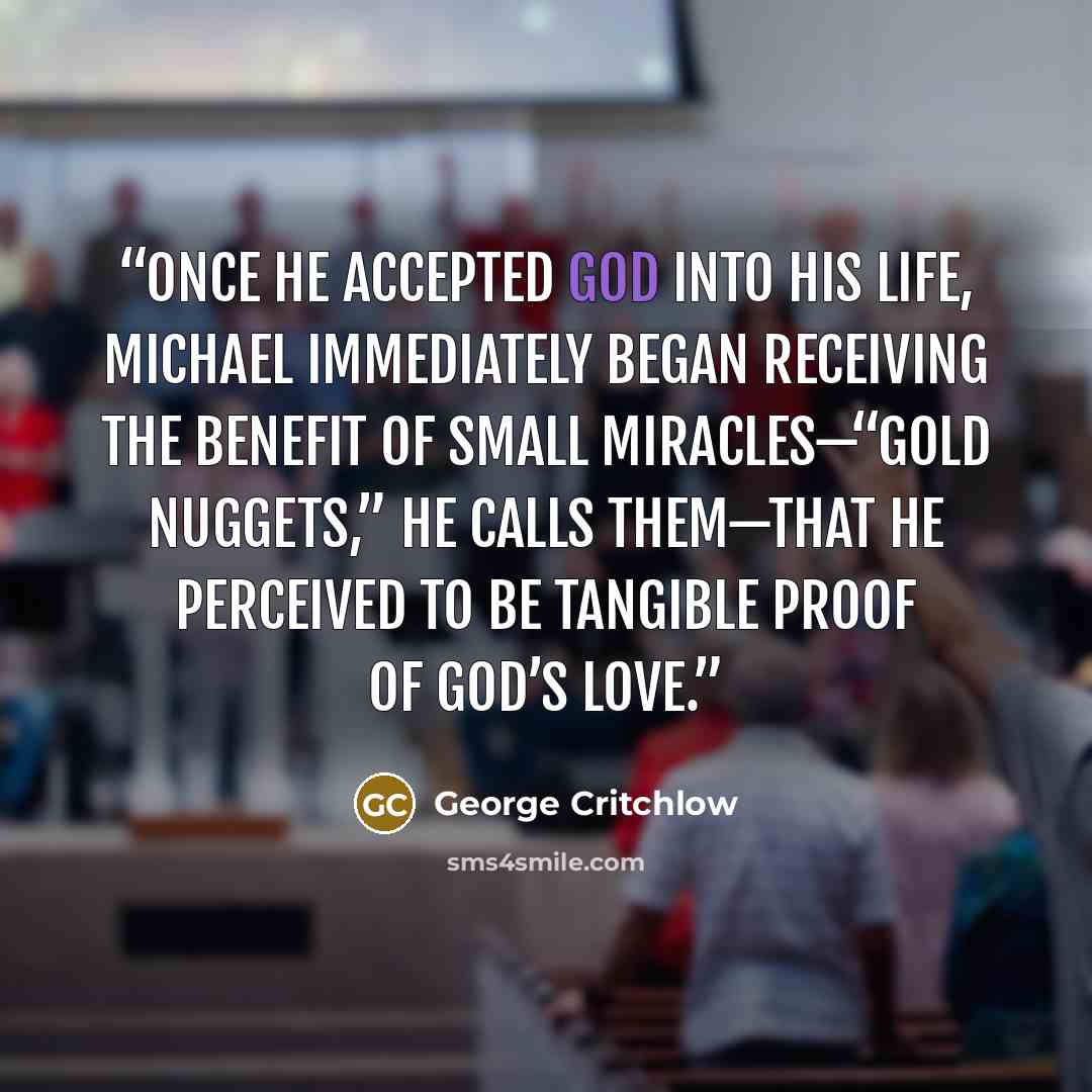 “Once he accepted God into his life, Michael immediately began receiving the benefit of small miracles—“gold nuggets,” he calls them—that he perceived to be tangible proof of God’s love.” quote by George Critchlow